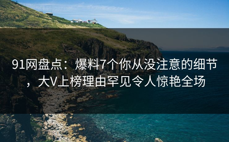 91网盘点：爆料7个你从没注意的细节，大V上榜理由罕见令人惊艳全场