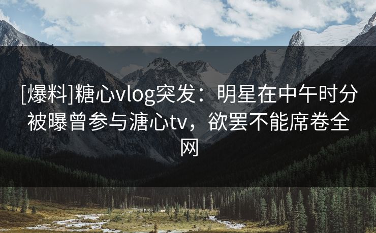[爆料]糖心vlog突发：明星在中午时分被曝曾参与溏心tv，欲罢不能席卷全网