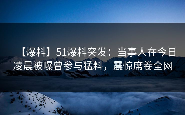 【爆料】51爆料突发：当事人在今日凌晨被曝曾参与猛料，震惊席卷全网