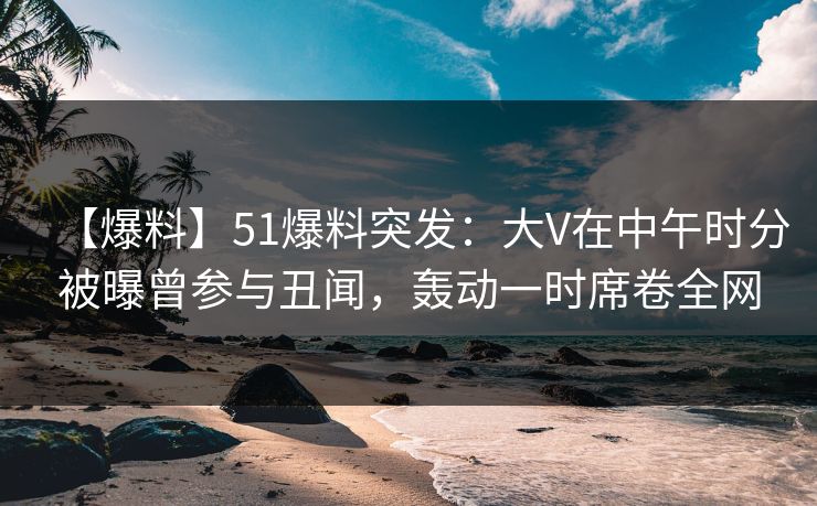 【爆料】51爆料突发：大V在中午时分被曝曾参与丑闻，轰动一时席卷全网