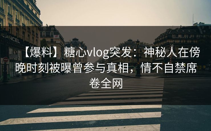 【爆料】糖心vlog突发：神秘人在傍晚时刻被曝曾参与真相，情不自禁席卷全网
