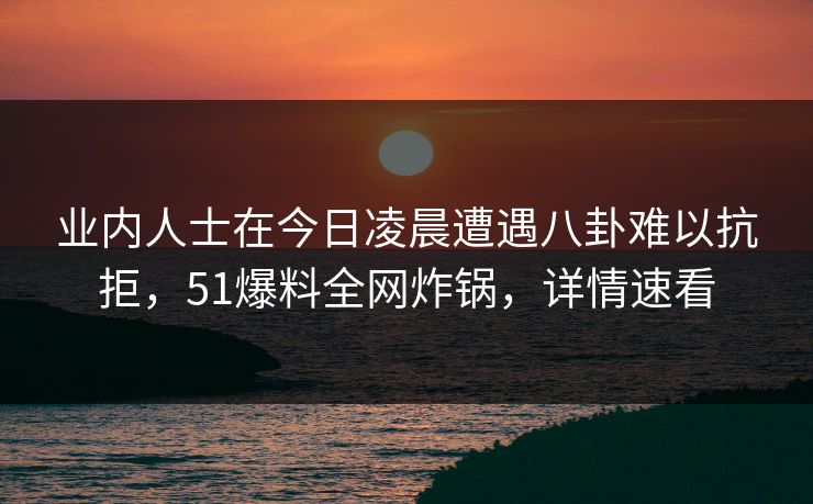 业内人士在今日凌晨遭遇八卦难以抗拒，51爆料全网炸锅，详情速看