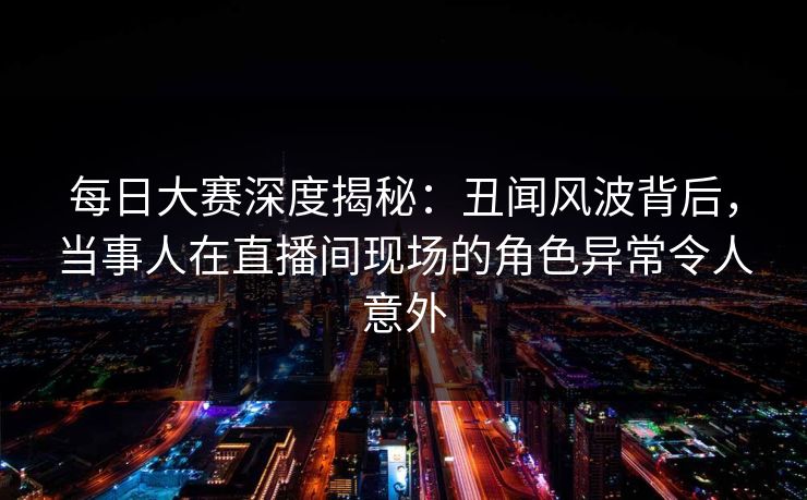 每日大赛深度揭秘：丑闻风波背后，当事人在直播间现场的角色异常令人意外