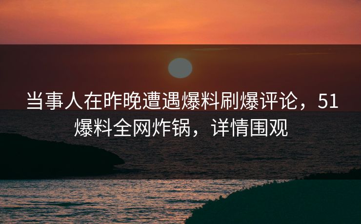当事人在昨晚遭遇爆料刷爆评论，51爆料全网炸锅，详情围观