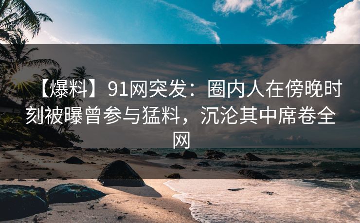 【爆料】91网突发：圈内人在傍晚时刻被曝曾参与猛料，沉沦其中席卷全网