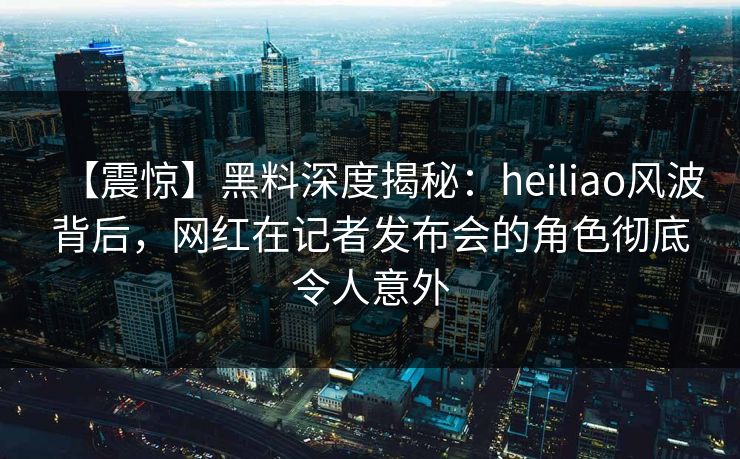 【震惊】黑料深度揭秘：heiliao风波背后，网红在记者发布会的角色彻底令人意外