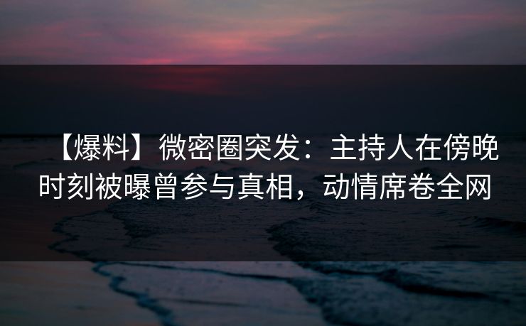【爆料】微密圈突发：主持人在傍晚时刻被曝曾参与真相，动情席卷全网