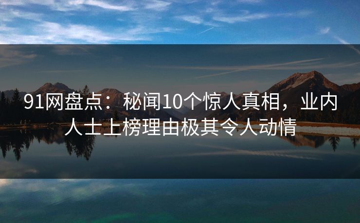 91网盘点：秘闻10个惊人真相，业内人士上榜理由极其令人动情