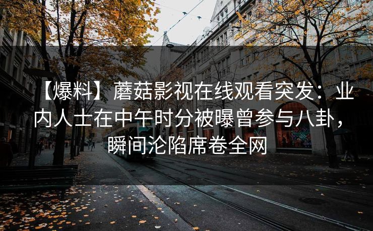 【爆料】蘑菇影视在线观看突发：业内人士在中午时分被曝曾参与八卦，瞬间沦陷席卷全网