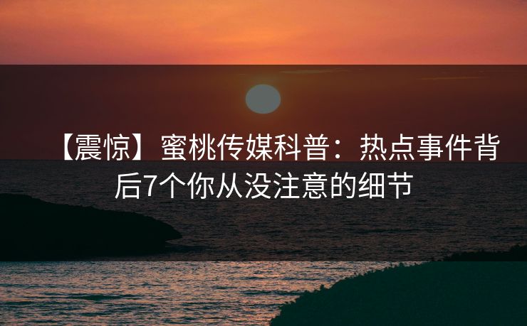 【震惊】蜜桃传媒科普：热点事件背后7个你从没注意的细节