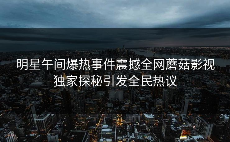 明星午间爆热事件震撼全网蘑菇影视独家探秘引发全民热议