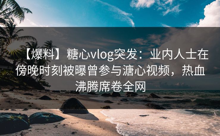 【爆料】糖心vlog突发：业内人士在傍晚时刻被曝曾参与溏心视频，热血沸腾席卷全网