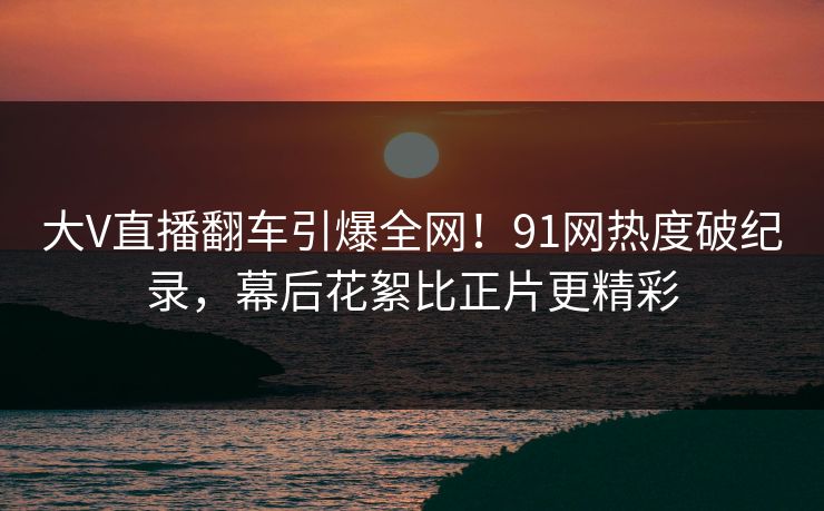 大V直播翻车引爆全网！91网热度破纪录，幕后花絮比正片更精彩