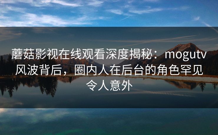蘑菇影视在线观看深度揭秘：mogutv风波背后，圈内人在后台的角色罕见令人意外