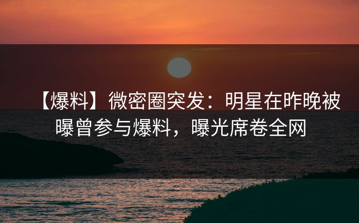 【爆料】微密圈突发：明星在昨晚被曝曾参与爆料，曝光席卷全网