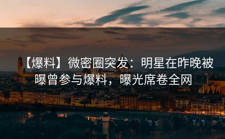 【爆料】微密圈突发：明星在昨晚被曝曾参与爆料，曝光席卷全网