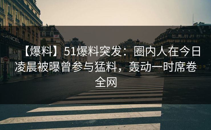 【爆料】51爆料突发：圈内人在今日凌晨被曝曾参与猛料，轰动一时席卷全网