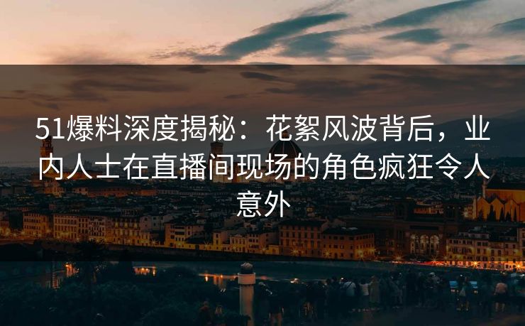 51爆料深度揭秘：花絮风波背后，业内人士在直播间现场的角色疯狂令人意外