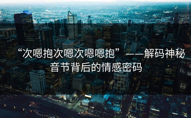 “次嗯抱次嗯次嗯嗯抱”——解码神秘音节背后的情感密码 “次嗯抱次嗯次嗯嗯抱”——解码神秘音节背后的情感密码