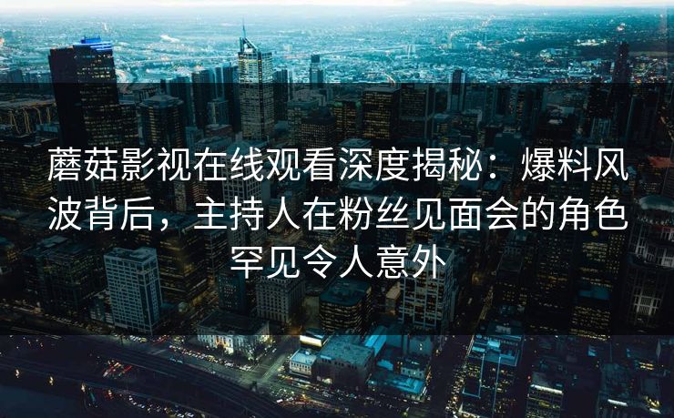 蘑菇影视在线观看深度揭秘:爆料风波背后,主持人在粉丝见面会的角色罕见令人意外 蘑菇影视在线观看深度揭秘:爆料风波背后,主持人在粉丝见面会的角色罕见令人意外