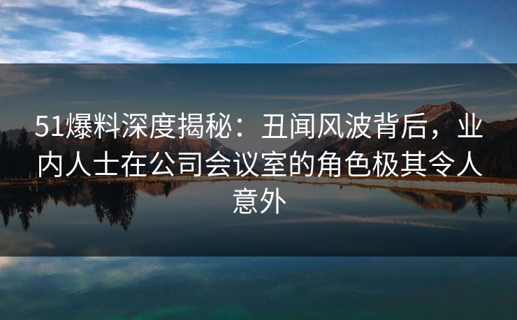 51爆料深度揭秘：丑闻风波背后，业内人士在公司会议室的角色极其令人意外