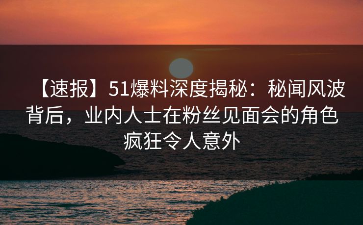 【速报】51爆料深度揭秘：秘闻风波背后，业内人士在粉丝见面会的角色疯狂令人意外