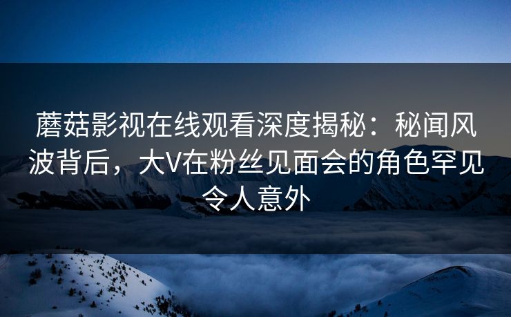 蘑菇影视在线观看深度揭秘：秘闻风波背后，大V在粉丝见面会的角色罕见令人意外