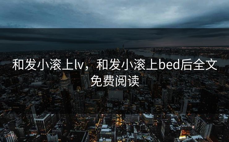和发小滚上lv，和发小滚上bed后全文免费阅读
