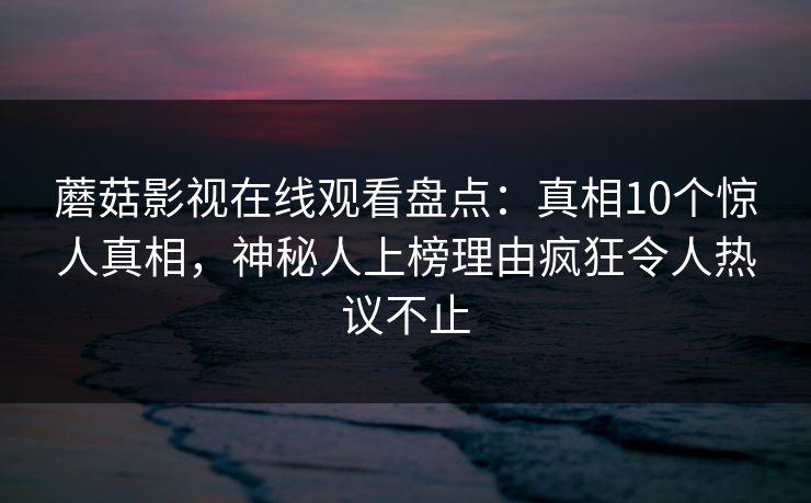蘑菇影视在线观看盘点：真相10个惊人真相，神秘人上榜理由疯狂令人热议不止