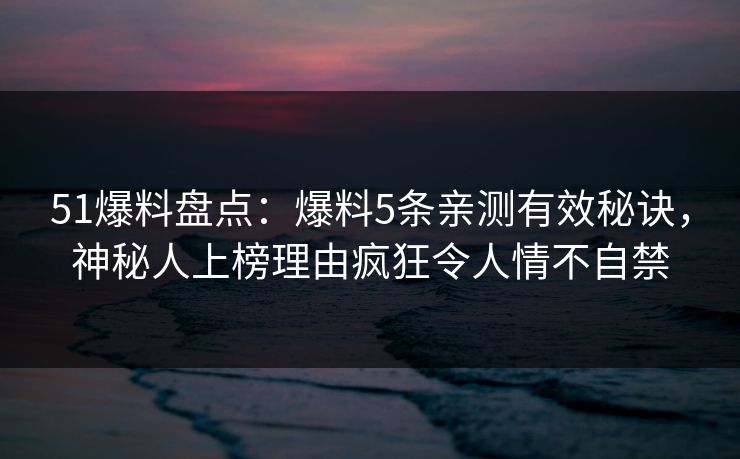 51爆料盘点:爆料5条亲测有效秘诀,神秘人上榜理由疯狂令人情不自禁 51爆料盘点:爆料5条亲测有效秘诀,神秘人上榜理由疯狂令人情不自禁