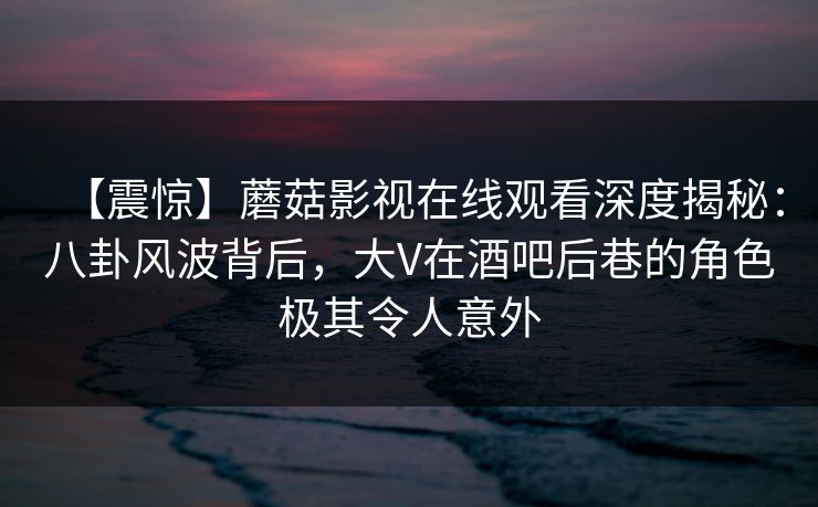 【震惊】蘑菇影视在线观看深度揭秘:八卦风波背后,大V在酒吧后巷的角色极其令人意外 【震惊】蘑菇影视在线观看深度揭秘:八卦风波背后,大V在酒吧后巷的角色极其令人意外