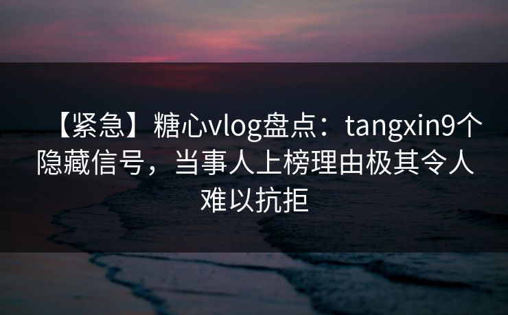 【紧急】糖心vlog盘点：tangxin9个隐藏信号，当事人上榜理由极其令人难以抗拒