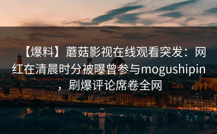 【爆料】蘑菇影视在线观看突发:网红在清晨时分被曝曾参与mogushipin,刷爆评论席卷全网 【爆料】蘑菇影视在线观看突发:网红在清晨时分被曝曾参与mogushipin,刷爆评论席卷全网