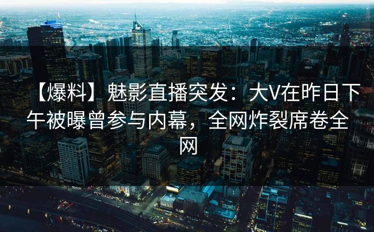【爆料】魅影直播突发：大V在昨日下午被曝曾参与内幕，全网炸裂席卷全网