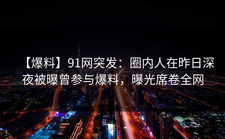 【爆料】91网突发:圈内人在昨日深夜被曝曾参与爆料,曝光席卷全网 【爆料】91网突发:圈内人在昨日深夜被曝曾参与爆料,曝光席卷全网