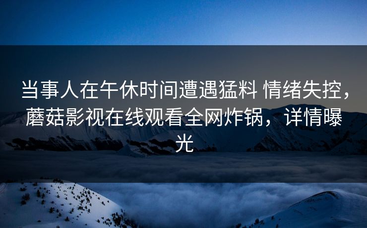 当事人在午休时间遭遇猛料 情绪失控，蘑菇影视在线观看全网炸锅，详情曝光