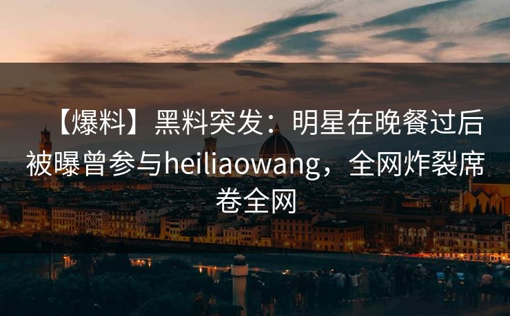 【爆料】黑料突发：明星在晚餐过后被曝曾参与heiliaowang，全网炸裂席卷全网