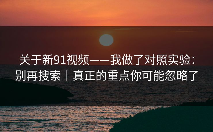 关于新91视频——我做了对照实验：别再搜索｜真正的重点你可能忽略了