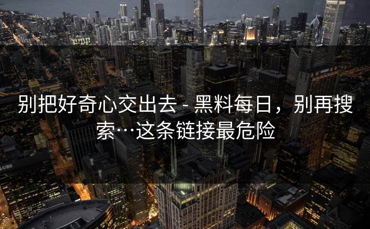 别把好奇心交出去 - 黑料每日,别再搜索…这条链接最危险 别把好奇心交出去 - 黑料每日,别再搜索…这条链接最危险