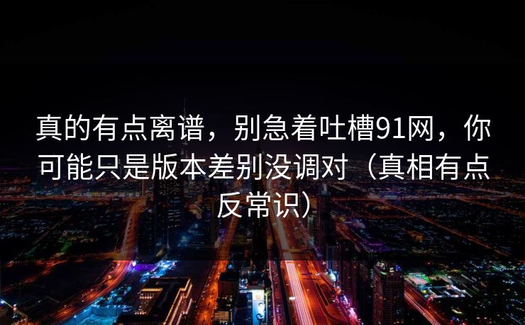 真的有点离谱,别急着吐槽91网,你可能只是版本差别没调对(真相有点反常识) 真的有点离谱,别急着吐槽91网,你可能只是版本差别没调对(真相有点反常识)