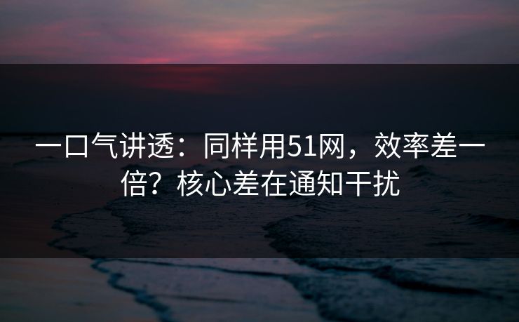 一口气讲透：同样用51网，效率差一倍？核心差在通知干扰