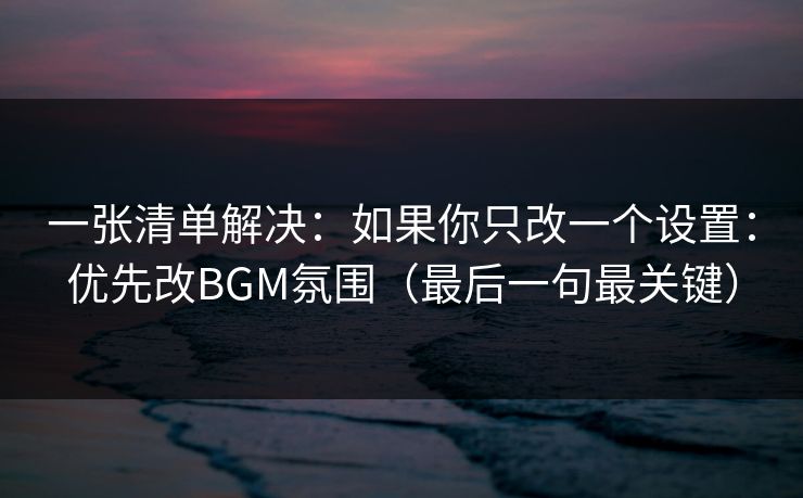 一张清单解决：如果你只改一个设置：优先改BGM氛围（最后一句最关键）