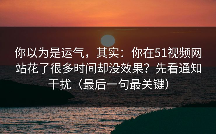 你以为是运气，其实：你在51视频网站花了很多时间却没效果？先看通知干扰（最后一句最关键）