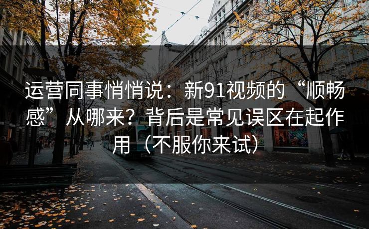 运营同事悄悄说:新91视频的“顺畅感”从哪来?背后是常见误区在起作用(不服你来试) 运营同事悄悄说:新91视频的“顺畅感”从哪来?背后是常见误区在起作用(不服你来试)