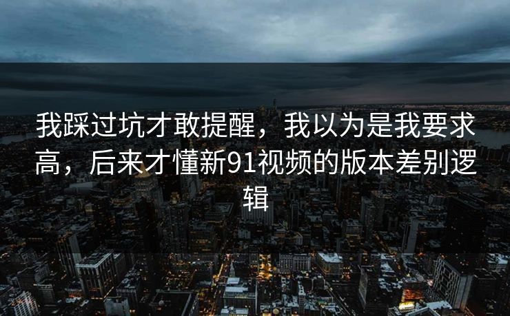 我踩过坑才敢提醒，我以为是我要求高，后来才懂新91视频的版本差别逻辑